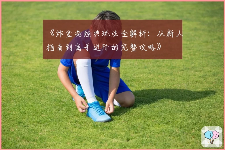 《炸金花经典玩法全解析:从新人指南到高手进阶的完整攻略》