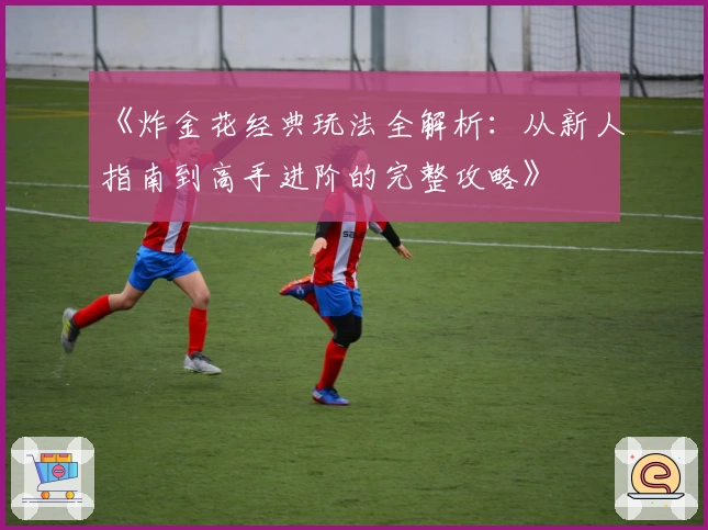 《炸金花经典玩法全解析:从新人指南到高手进阶的完整攻略》