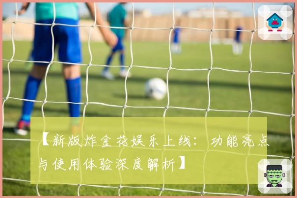 【新版炸金花娱乐上线:功能亮点与使用体验深度解析】