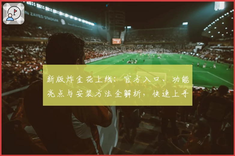 新版炸金花上线：官方入口、功能亮点与安装方法全解析，快速上手赢得体验