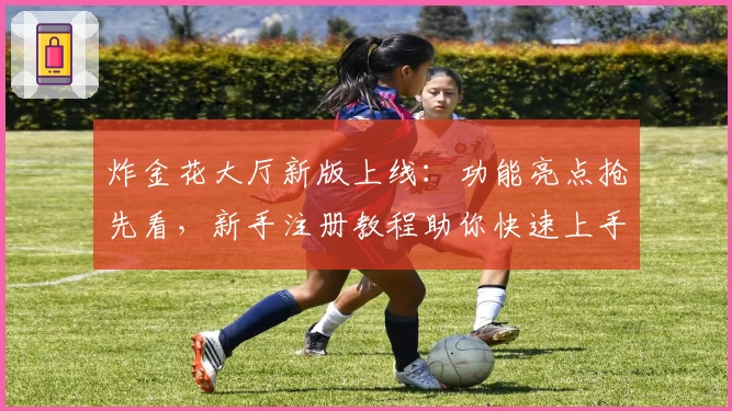 炸金花大厅新版上线：功能亮点抢先看，新手注册教程助你快速上手