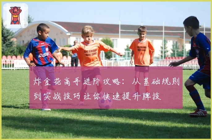 炸金花高手进阶攻略:从基础规则到实战技巧让你快速提升牌技