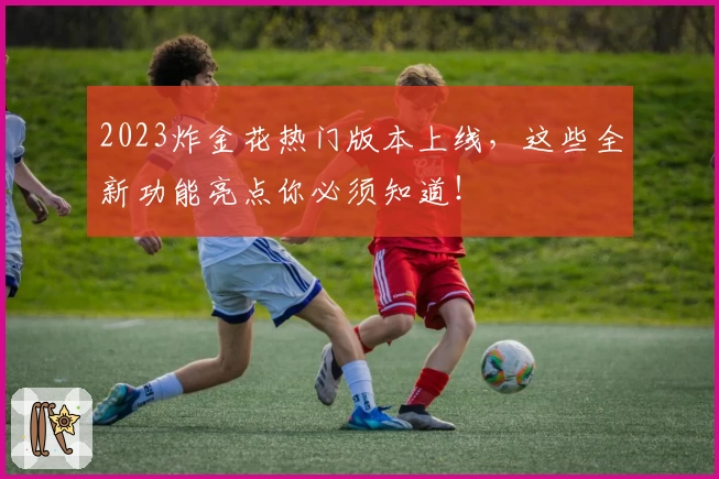 2023炸金花热门版本上线,这些全新功能亮点你必须知道!