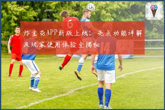 炸金花APP新版上线：亮点功能详解及玩家使用体验全揭秘