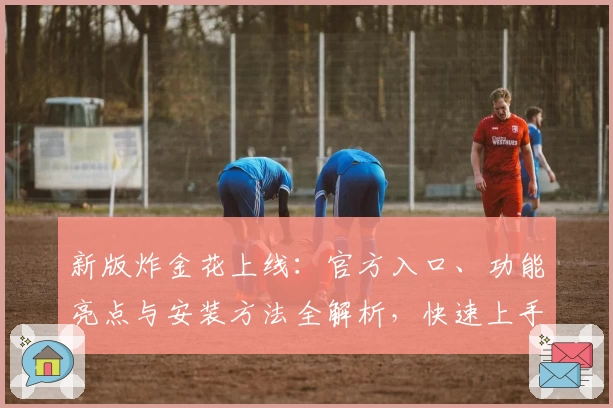 新版炸金花上线：官方入口、功能亮点与安装方法全解析，快速上手赢得体验