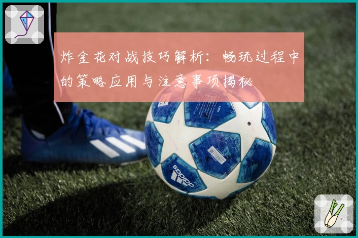 炸金花对战技巧解析：畅玩过程中的策略应用与注意事项揭秘