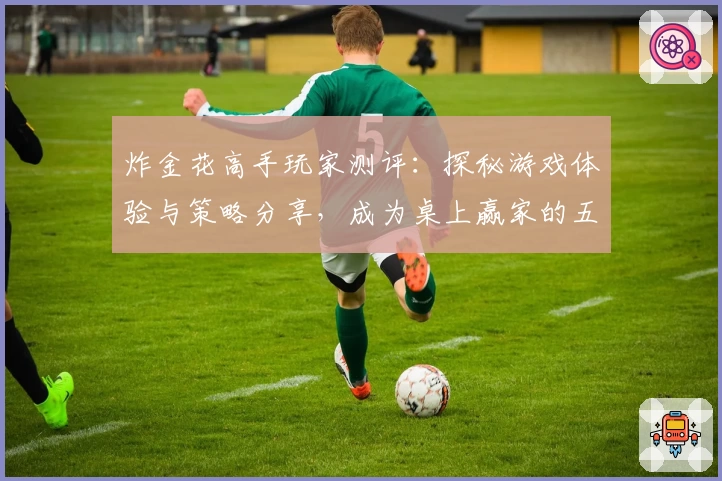 炸金花高手玩家测评：探秘游戏体验与策略分享，成为桌上赢家的五大秘诀