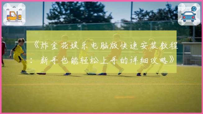 《炸金花娱乐电脑版快速安装教程：新手也能轻松上手的详细攻略》