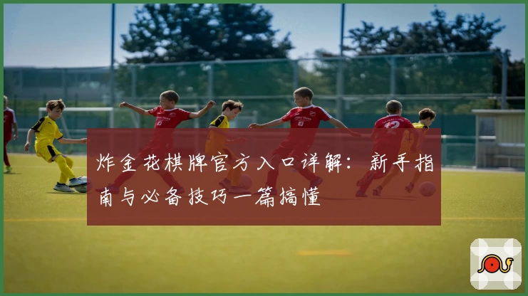 炸金花棋牌官方入口详解：新手指南与必备技巧一篇搞懂