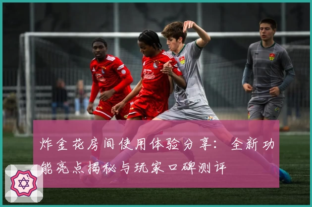 炸金花房间使用体验分享：全新功能亮点揭秘与玩家口碑测评