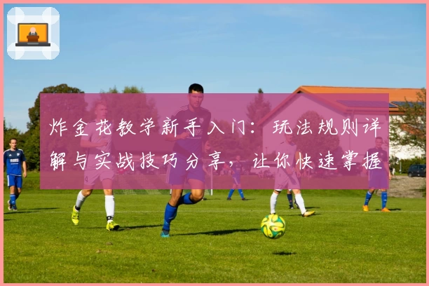 炸金花教学新手入门:玩法规则详解与实战技巧分享,让你快速掌握核心精髓